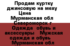 Продам куртку джинсовую на меху › Цена ­ 3 000 - Мурманская обл., Североморск г. Одежда, обувь и аксессуары » Мужская одежда и обувь   . Мурманская обл.,Североморск г.